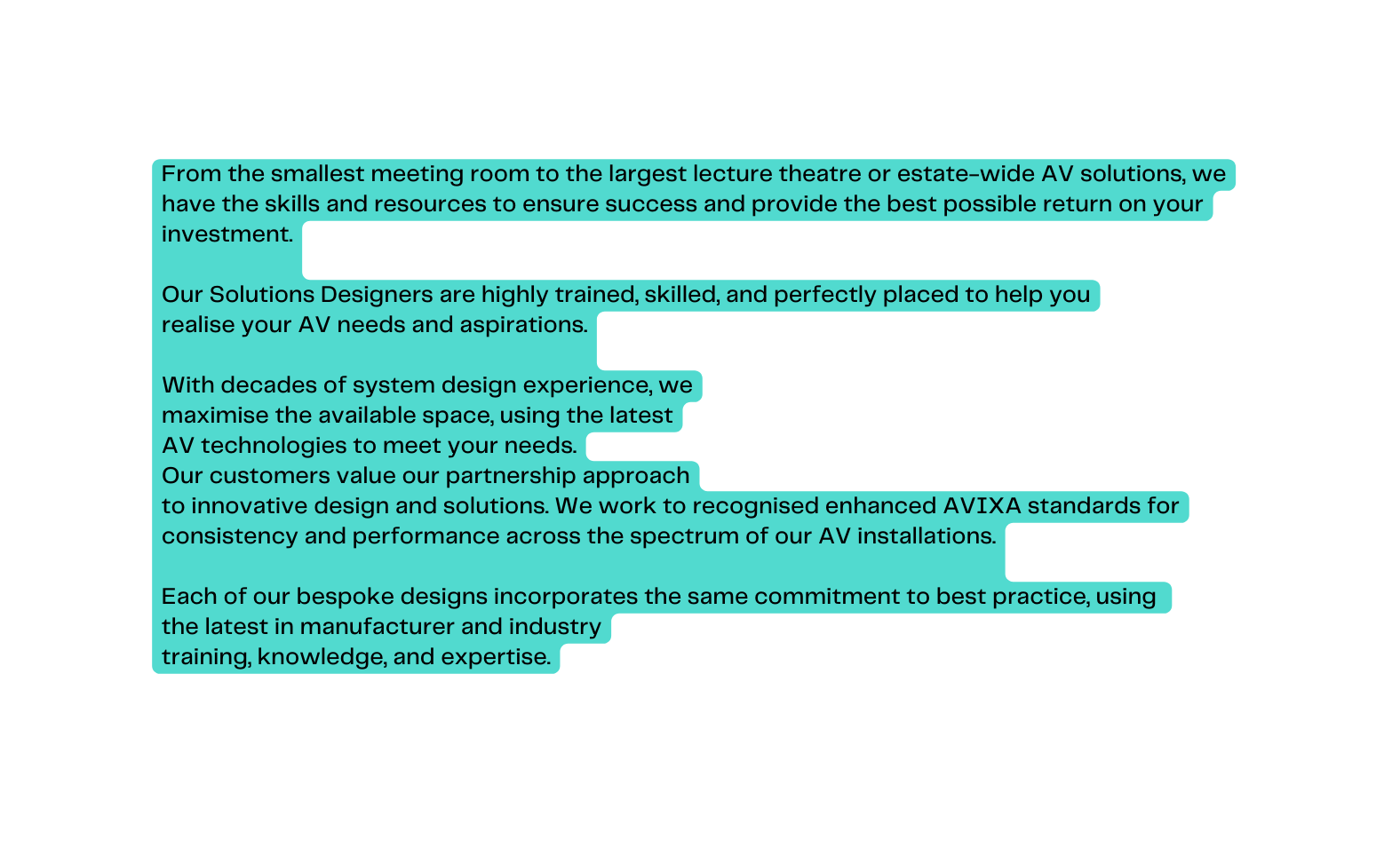 From the smallest meeting room to the largest lecture theatre or estate wide AV solutions we have the skills and resources to ensure success and provide the best possible return on your investment Our Solutions Designers are highly trained skilled and perfectly placed to help you realise your AV needs and aspirations With decades of system design experience we maximise the available space using the latest AV technologies to meet your needs Our customers value our partnership approach to innovative design and solutions We work to recognised enhanced AVIXA standards for consistency and performance across the spectrum of our AV installations Each of our bespoke designs incorporates the same commitment to best practice using the latest in manufacturer and industry training knowledge and expertise
